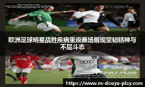 欧洲足球明星战胜疾病重返赛场展现坚韧精神与不屈斗志
