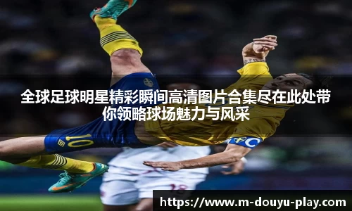 全球足球明星精彩瞬间高清图片合集尽在此处带你领略球场魅力与风采